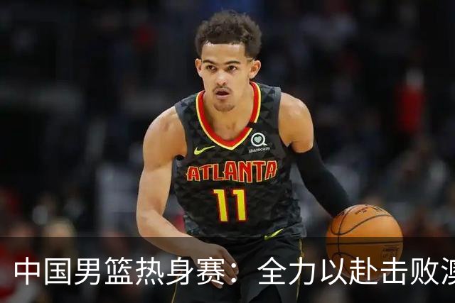 中国男篮热身赛：全力以赴击败澳大利亚，郭士强打造双塔阵容，央视直播